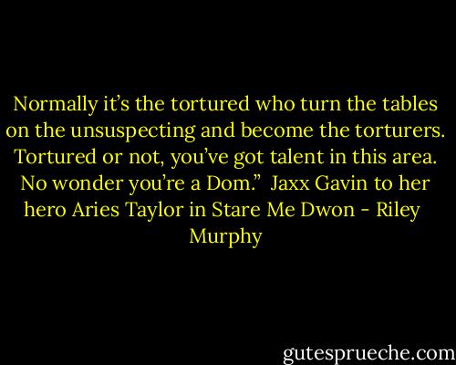 Normally it’s the tortured who turn the tables on the unsuspecting and become the torturers. Tortured or not, you’ve got talent in this area. No wonder you’re a Dom.”<br /><br />Jaxx Gavin to her hero Aries Taylor in Stare Me Dwon - Riley  Murphy