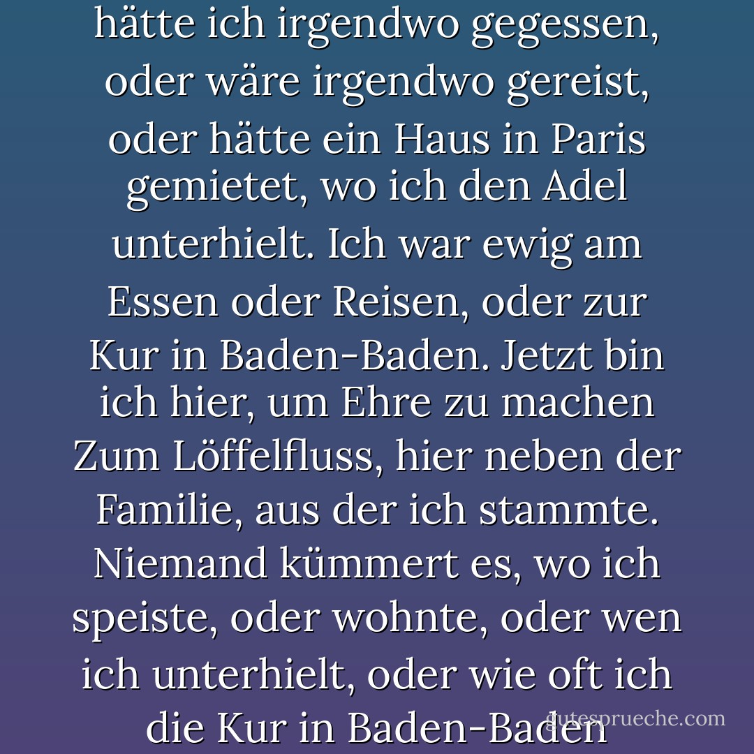 Früher stand mein Name täglich in den Zeitungen<br />Als hätte ich irgendwo gegessen,<br />oder wäre irgendwo gereist,<br />oder hätte ein Haus in Paris gemietet,<br />wo ich den Adel unterhielt.<br />Ich war ewig am Essen oder Reisen,<br />oder zur Kur in Baden-Baden.<br />Jetzt bin ich hier, um Ehre zu machen<br />Zum Löffelfluss, hier neben der Familie, aus der ich stammte.<br />Niemand kümmert es, wo ich speiste,<br />oder wohnte, oder wen ich unterhielt,<br />oder wie oft ich die Kur in Baden-Baden machte! - Edgar Lee Masters<