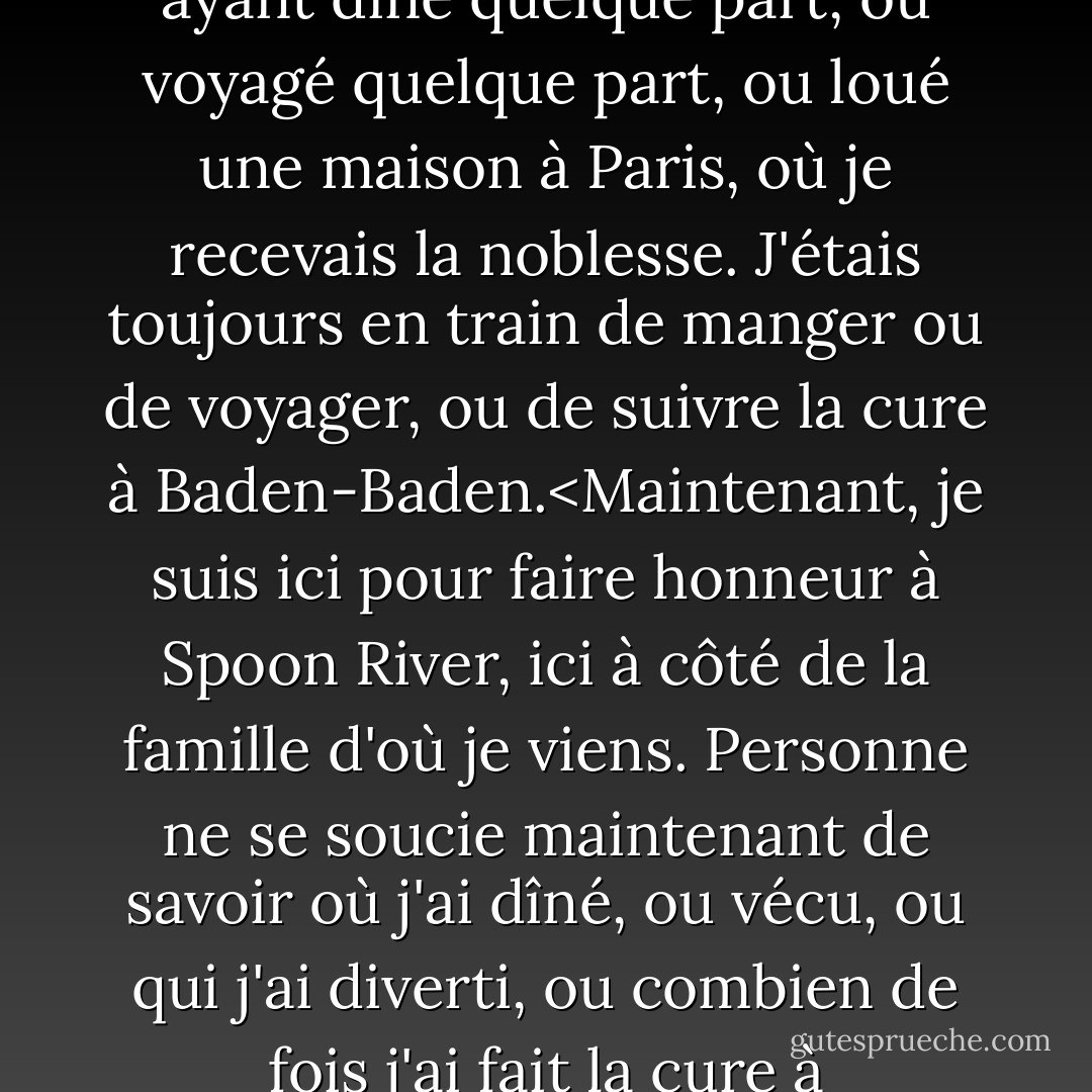 Mon nom était dans les journaux tous les jours<br />comme ayant dîné quelque part,<br />ou voyagé quelque part,<br />ou loué une maison à Paris,<br />où je recevais la noblesse.<br />J'étais toujours en train de manger ou de voyager,<br />ou de suivre la cure à Baden-Baden.<Maintenant, je suis ici pour faire honneur<br />à Spoon River, ici à côté de la famille d'où je viens.<br />Personne ne se soucie maintenant de savoir où j'ai dîné,<br />ou vécu, ou qui j'ai diverti,<br />ou combien de fois j'ai fait la cure à Baden-Baden ! - Edgar Lee Masters