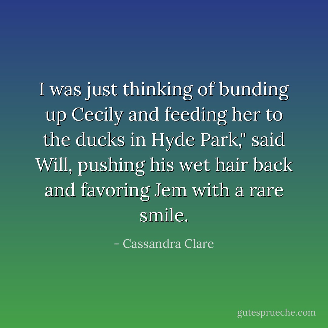 I was just thinking of bunding up Cecily and feeding her to the ducks in Hyde Park," said Will, pushing his wet hair back and favoring Jem with a rare smile. - Cassandra Clare