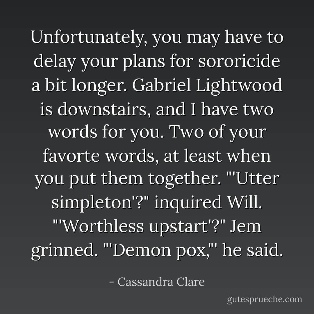 Unfortunately, you may have to delay your plans for sororicide a bit longer. Gabriel Lightwood is downstairs, and I have two words for you. Two of your favorte words, at least when you put them together.<br />"'Utter simpleton'?" inquired Will. "'Worthless upstart'?"<br />Jem grinned. "'Demon pox,"' he said. - Cassandra Clare