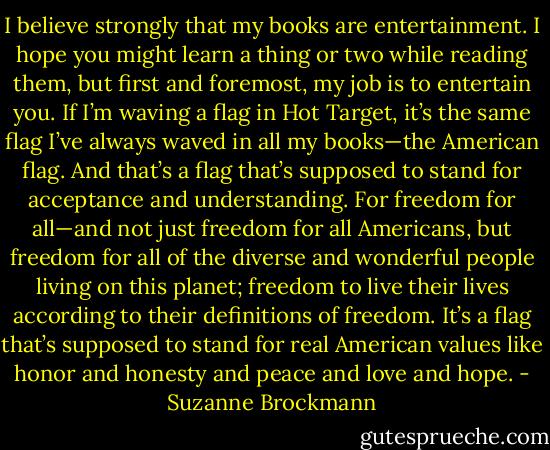 I believe strongly that my books are entertainment. I hope you might learn a thing or two while reading them, but first and foremost, my job is to entertain you. If I’m waving a flag in Hot Target, it’s the same flag I’ve always waved in all my books—the American flag. And that’s a flag that’s supposed to stand for acceptance and understanding. For freedom for all—and not just freedom for all Americans, but freedom for all of the diverse and wonderful people living on this planet; freedom to live their lives according to their definitions of freedom. It’s a flag that’s supposed to stand for real American values like honor and honesty and peace and love and hope. - Suzanne Brockmann