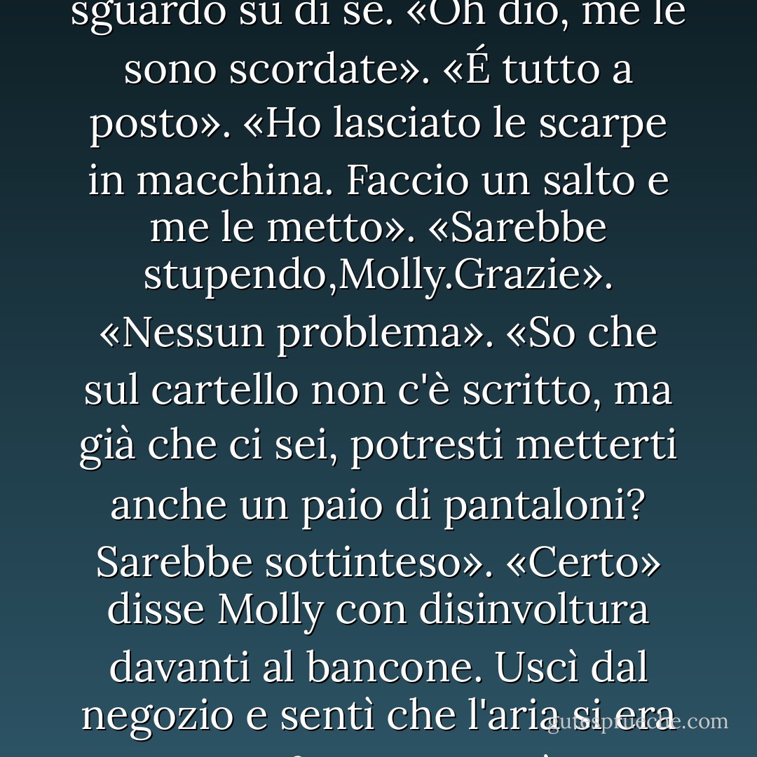 Senti, abbiamo delle specie di regole qui". Indicò il cartello sul bancone. NIENTE CAMICIA O NIENTE SCARPE, NIENTE SERVIZIO.<br />Molly abbassò lo sguardo su di sé. «Oh dio, me le sono scordate».<br />«É tutto a posto».<br />«Ho lasciato le scarpe in macchina. Faccio un salto e me le metto».<br />«Sarebbe stupendo,Molly.Grazie».<br />«Nessun problema».<br />«So che sul cartello non c'è scritto, ma già che ci sei, potresti metterti anche un paio di pantaloni? Sarebbe sottinteso».<br />«Certo» disse Molly con disinvoltura davanti al bancone. Uscì dal negozio e sentì che l'aria si era proprio rinfrescata. E già, i suoi jeans e le mutandine erano sul sedile del passeggero, accanto alle scarpe da tennis. - Christopher Moore