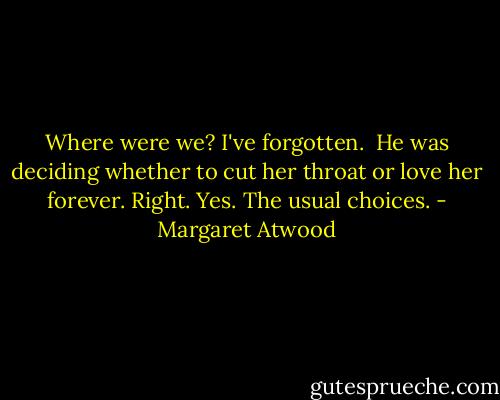 Where were we? I've forgotten. <br />He was deciding whether to cut her throat or love her forever.<br />Right. Yes. The usual choices. - Margaret Atwood