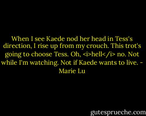 When I see Kaede nod her head in Tess's direction, I rise up from my crouch. This trot's going to choose Tess. Oh, <i>hell</i> no. Not while I'm watching. Not if Kaede wants to live. - Marie Lu