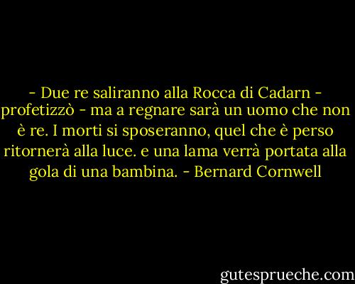 - Due re saliranno alla Rocca di Cadarn - profetizzò - ma a regnare sarà un uomo che non è re. I morti si sposeranno, quel che è perso ritornerà alla luce. e una lama verrà portata alla gola di una bambina. - Bernard Cornwell