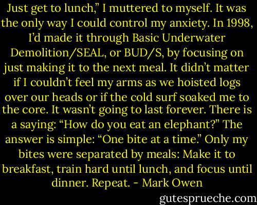 Just get to lunch,” I muttered to myself.<br />It was the only way I could control my anxiety. In 1998, I’d made it through Basic Underwater Demolition/SEAL, or BUD/S, by focusing on just making it to the next meal. It didn’t matter if I couldn’t feel my arms as we hoisted logs over our heads or if the cold surf soaked me to the core. It wasn’t going to last forever. There is a saying: “How do you eat an elephant?” The answer is simple: “One bite at a time.” Only my bites were separated by meals: Make it to breakfast, train hard until lunch, and focus until dinner. Repeat. - Mark Owen