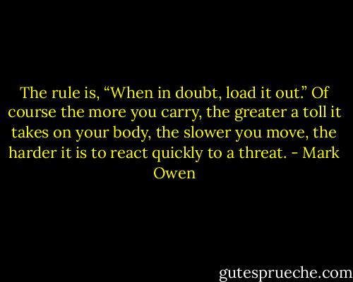 The rule is, “When in doubt, load it out.” Of course the more you carry, the greater a toll it takes on your body, the slower you move, the harder it is to react quickly to a threat. - Mark Owen