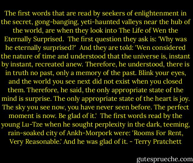 The first words that are read by seekers of enlightenment in the secret, gong-banging, yeti-haunted valleys near the hub of the world, are when they look into The Life of Wen the Eternally Surprised.<br /><br />The first question they ask is: 'Why was he eternally surprised?'<br /><br />And they are told: 'Wen considered the nature of time and understood that the universe is, instant by instant, recreated anew. Therefore, he understood, there is in truth no past, only a memory of the past. Blink your eyes, and the world you see next did not exist when you closed them. Therefore, he said, the only appropriate state of the mind is surprise. The only appropriate state of the heart is joy. The sky you see now, you have never seen before. The perfect moment is now. Be glad of it.'<br /><br />The first words read by the young Lu-Tze when he sought perplexity in the dark, teeming, rain-soaked city of Ankh-Morpork were: 'Rooms For Rent, Very Reasonable.' And he was glad of it. - Terry Pratchett