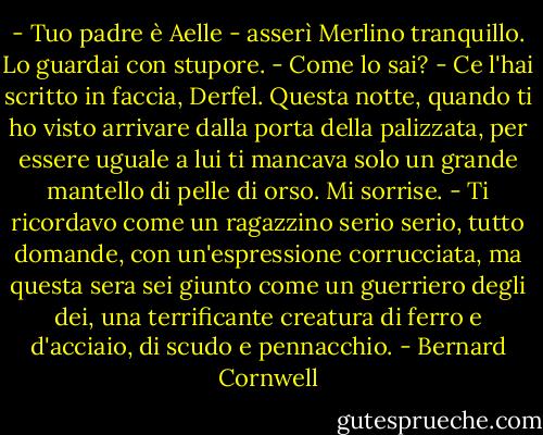 - Tuo padre è Aelle - asserì Merlino tranquillo.<br />Lo guardai con stupore. - Come lo sai?<br />- Ce l'hai scritto in faccia, Derfel. Questa notte, quando ti ho visto arrivare dalla porta della palizzata, per essere uguale a lui ti mancava solo un grande mantello di pelle di orso.<br />Mi sorrise. - Ti ricordavo come un ragazzino serio serio, tutto domande, con un'espressione corrucciata, ma questa sera sei giunto come un guerriero degli dei, una terrificante creatura di ferro e d'acciaio, di scudo e pennacchio. - Bernard Cornwell