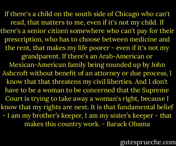 If there's a child on the south side of Chicago who can't read, that matters to me, even if it's not my child. If there's a senior citizen somewhere who can't pay for their prescription, who has to choose between medicine and the rent, that makes my life poorer - even if it's not my grandparent. If there's an Arab-American or Mexican-American family being rounded up by John Ashcroft without benefit of an attorney or due process, I know that that threatens my civil liberties. And I don't have to be a woman to be concerned that the Supreme Court is trying to take away a woman's right, because I know that my rights are next. It is that fundamental belief - I am my brother’s keeper, I am my sister’s keeper - that makes this country work. - Barack Obama