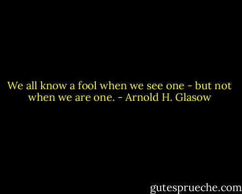 We all know a fool when we see one - but not when we are one. - Arnold H. Glasow