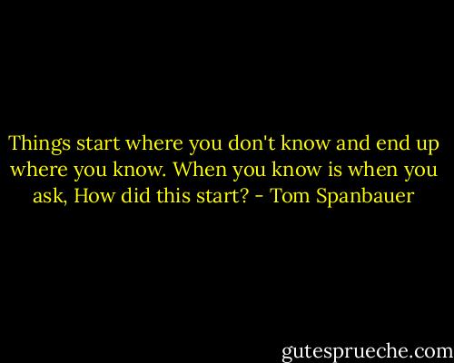 Things start where you don't know and end up where you know. When you know is when you ask, How did this start? - Tom Spanbauer