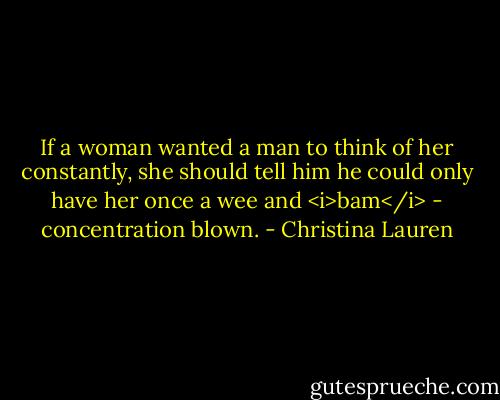 If a woman wanted a man to think of her constantly, she should tell him he could only have her once a wee and <i>bam</i> - concentration blown. - Christina Lauren