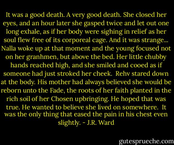 It was a good death. A very good death. She closed her eyes, and an hour later she gasped twice and let out one long exhale, as if her body were sighing in relief as her soul flew free of its corporeal cage. And it was strange... Nalla woke up at that moment and the young focused not on her granhmen, but above the bed. Her little chubby hands reached high, and she smiled and cooed as if someone had just stroked her cheek.<br /><br />Rehv stared down at the body. His mother had always believed she would be reborn unto the Fade, the roots of her faith planted in the rich soil of her Chosen upbringing. He hoped that was true. He wanted to believe she lived on somewhere.<br /><br />It was the only thing that eased the pain in his chest even slightly. - J.R. Ward