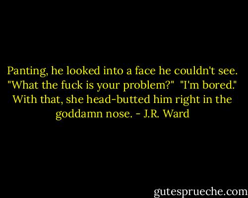 Panting, he looked into a face he couldn't see. "What the fuck is your problem?"<br /><br />"I'm bored." With that, she head-butted him right in the goddamn nose. - J.R. Ward
