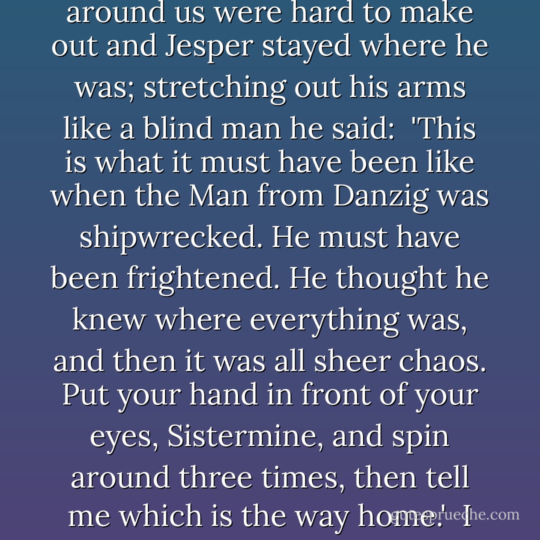 Soon only the street lamps rose clear and shone down on a mass that devoured everything, people and houses, we could not see more than three meters in front of us. The lights around us were hard to make out and Jesper stayed where he was; stretching out his arms like a blind man he said:<br /><br />'This is what it must have been like when the Man from Danzig was shipwrecked. He must have been frightened. He thought he knew where everything was, and then it was all sheer chaos. Put your hand in front of your eyes, Sistermine, and spin around three times, then tell me which is the way home.'<br /><br />I did as he said, I spun around so I almost fell down, I opened my eyes and peered in all directions.<br /><br />'I don't know.'<br /><br />'Then anything can happen. - Per Petterson