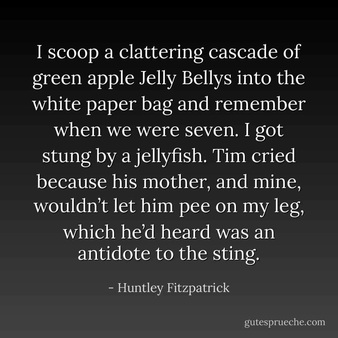 I scoop a clattering cascade of green apple Jelly Bellys into the white paper bag and remember when we were seven. I got stung by a jellyfish. Tim cried because his mother, and mine, wouldn’t let him pee on my leg, which he’d heard was an antidote to the sting. - Huntley Fitzpatrick
