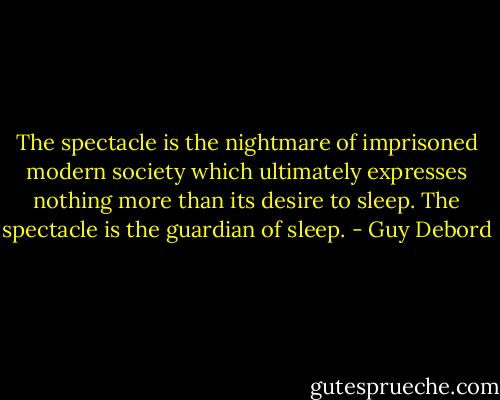The spectacle is the nightmare of imprisoned modern society which ultimately expresses nothing more than its desire to sleep. The spectacle is the guardian of sleep. - Guy Debord