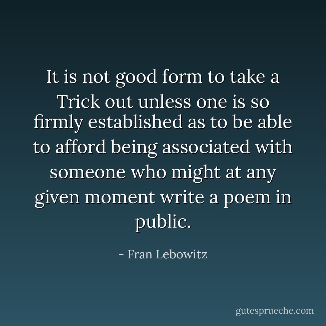 It is not good form to take a Trick out unless one is so firmly established as to be able to afford being associated with someone who might at any given moment write a poem in public. - Fran Lebowitz