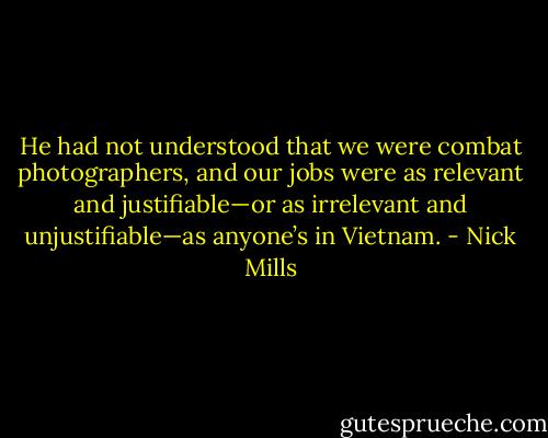 He had not understood that we were combat photographers, and our jobs were as relevant and justifiable—or as irrelevant and unjustifiable—as anyone’s in Vietnam. - Nick Mills