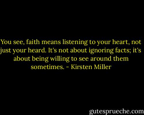 You see, faith means listening to your heart, not just your heard. It's not about ignoring facts; it's about being willing to see around them sometimes. - Kirsten Miller