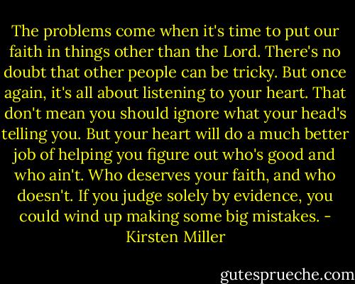 The problems come when it's time to put our faith in things other than the Lord. There's no doubt that other people can be tricky. But once again, it's all about listening to your heart. That don't mean you should ignore what your head's telling you. But your heart will do a much better job of helping you figure out who's good and who ain't. Who deserves your faith, and who doesn't. If you judge solely by evidence, you could wind up making some big mistakes. - Kirsten Miller