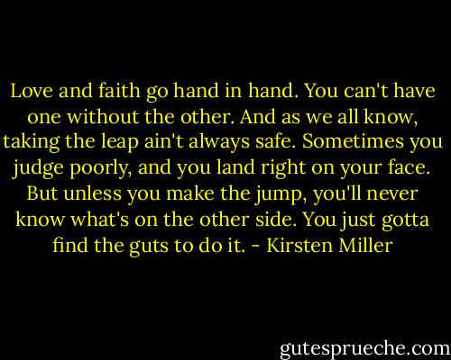 Love and faith go hand in hand. You can't have one without the other. And as we all know, taking the leap ain't always safe. Sometimes you judge poorly, and you land right on your face. But unless you make the jump, you'll never know what's on the other side. You just gotta find the guts to do it. - Kirsten Miller