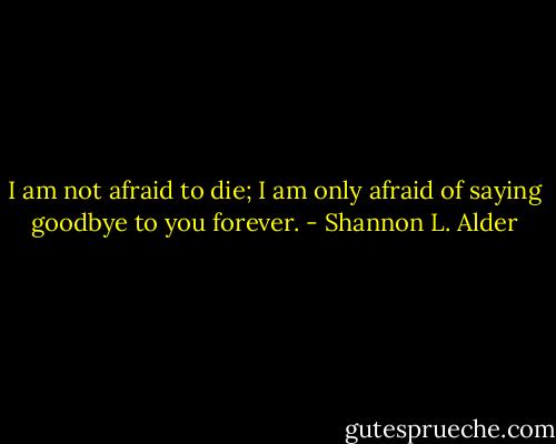 I am not afraid to die; I am only afraid of saying goodbye to you forever. - Shannon L. Alder