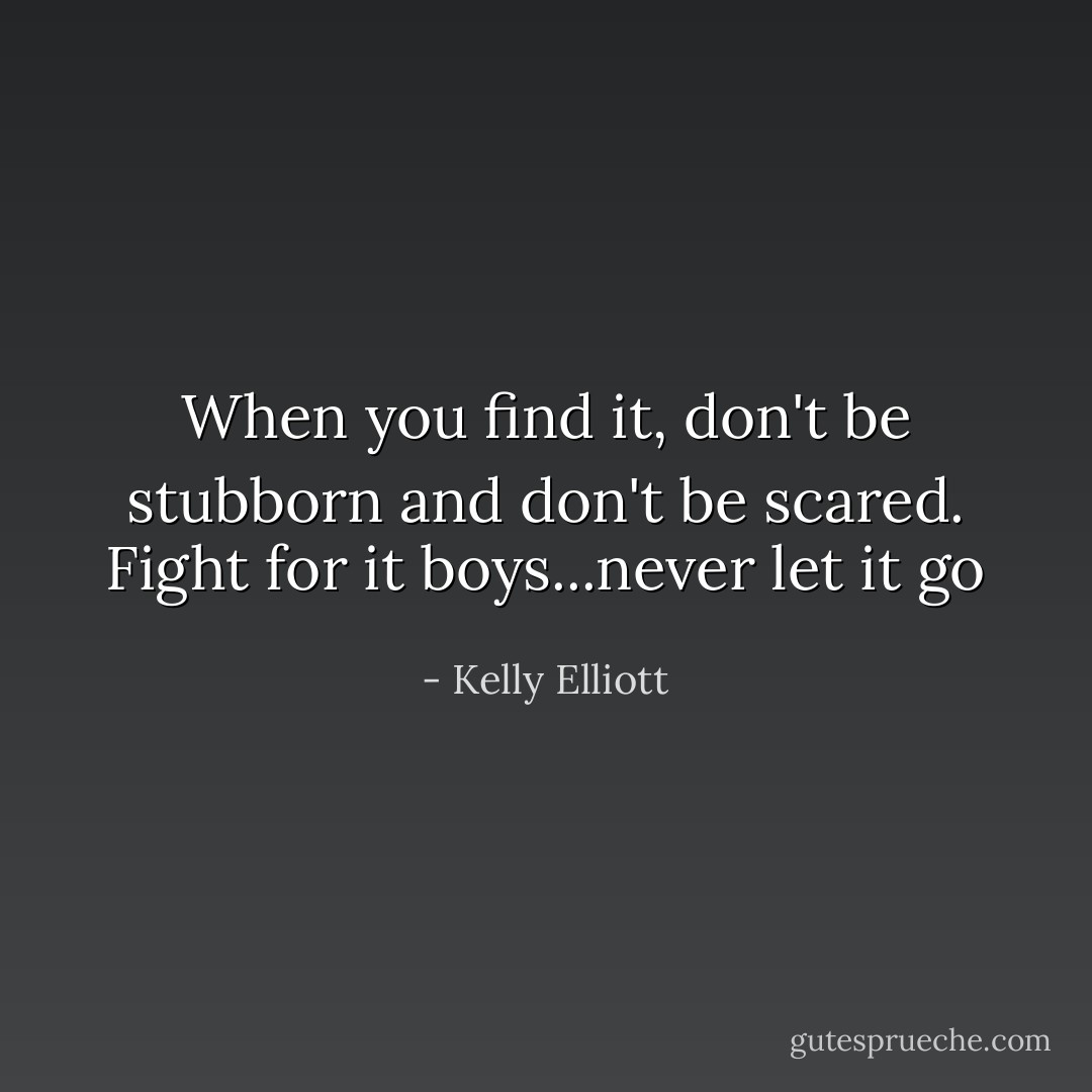 When you find it, don't be stubborn and don't be scared. Fight for it boys...never let it go - Kelly Elliott