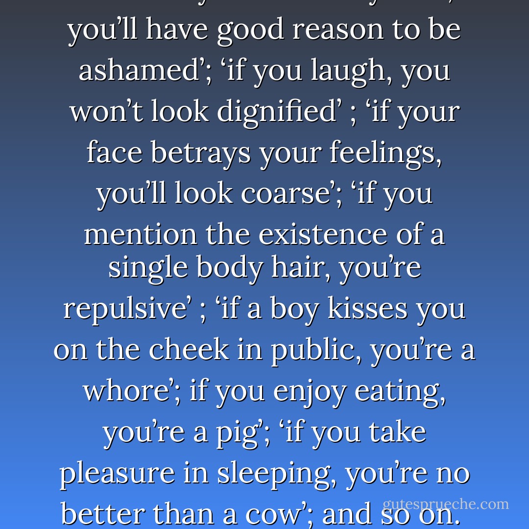 Society conspires against her from early infancy. Her brain is steadily filled with plaster until it sets: ‘If you’re not married by the time you’re twenty-five, you’ll have good reason to be ashamed’; ‘if you laugh, you won’t look dignified’ ; ‘if your face betrays your feelings, you’ll look coarse’; ‘if you mention the existence of a single body hair, you’re repulsive’ ; ‘if a boy kisses you on the cheek in public, you’re a whore’; if you enjoy eating, you’re a pig’; ‘if you take pleasure in sleeping, you’re no better than a cow’; and so on.<br /><br />These precepts would be merely anecdotal if they weren’t taken so much to heart. - Amélie Nothomb