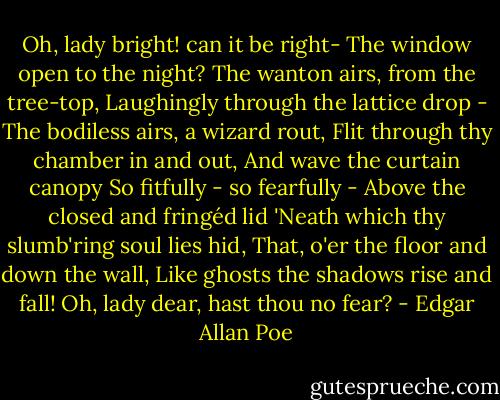 Oh, lady bright! can it be right-<br />The window open to the night?<br />The wanton airs, from the tree-top,<br />Laughingly through the lattice drop -<br />The bodiless airs, a wizard rout,<br />Flit through thy chamber in and out,<br />And wave the curtain canopy<br />So fitfully - so fearfully -<br />Above the closed and fringéd lid<br />'Neath which thy slumb'ring soul lies hid,<br />That, o'er the floor and down the wall,<br />Like ghosts the shadows rise and fall!<br />Oh, lady dear, hast thou no fear? - Edgar Allan Poe