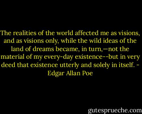 The realities of the world affected me as visions, and as visions only, while the wild ideas of the land of dreams became, in turn,—not the material of my every-day existence--but in very deed that existence utterly and solely in itself. - Edgar Allan Poe