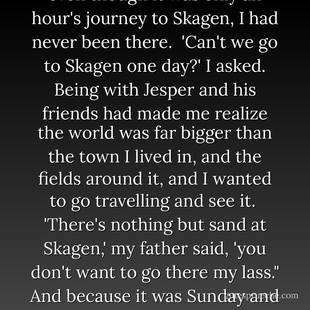 But I enjoyed the feeling of wind in my hair, and I knew my father liked to see it blow straight out when we stood on the quay and watched the boats come in. And after all it was my only pride.<br /><br />The train waited behind us, puffing and hissing through its valves, and even though it was only an hour's journey to Skagen, I had never been there.<br /><br />'Can't we go to Skagen one day?' I asked. Being with Jesper and his friends had made me realize the world was far bigger than the town I lived in, and the fields around it, and I wanted to go travelling and see it.<br /><br />'There's nothing but sand at Skagen,' my father said, 'you don't want to go there my lass." And because it was Sunday and he seldom said my lass, he took a cigar from his waistcoat pocket with a pleased expression, lit it, and blew out smoke into the wind. The smoke flew back in our faces and scorched them, but I pretended not to notice and so did he. - Per Petterson