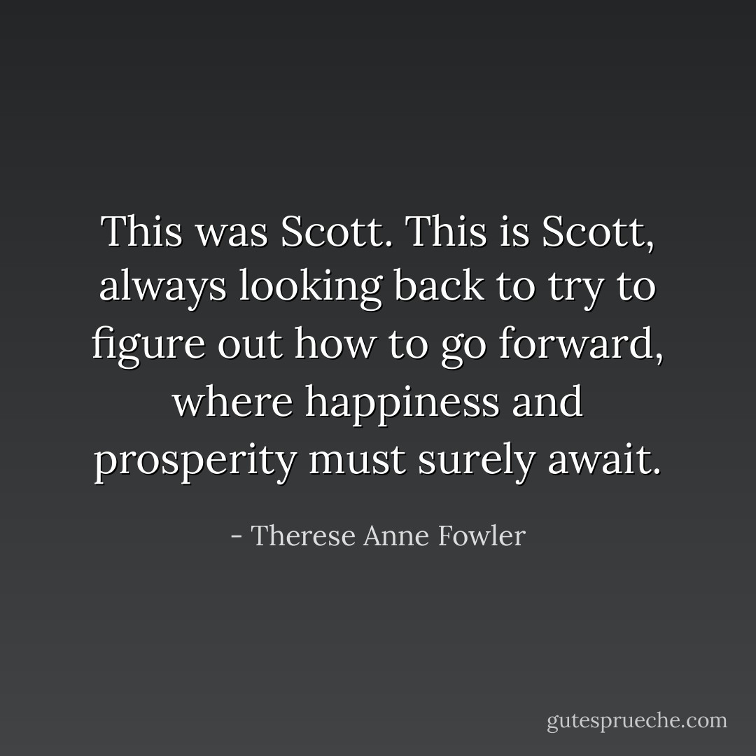 This was Scott. This <i>is</i> Scott, always looking back to try to figure out how to go forward, where happiness and prosperity must surely await. - Therese Anne Fowler