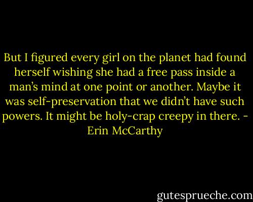 But I figured every girl on the planet had found herself wishing she had a free pass inside a man’s mind at one point or another. Maybe it was self-preservation that we didn’t have such powers. It might be holy-crap creepy in there. - Erin McCarthy