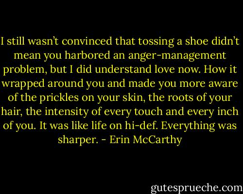I still wasn’t convinced that tossing a shoe didn’t mean you harbored an anger-management problem, but I did understand love now. How it wrapped around you and made you more aware of the prickles on your skin, the roots of your hair, the intensity of every touch and every inch of you. It was like life on hi-def. Everything was sharper. - Erin McCarthy