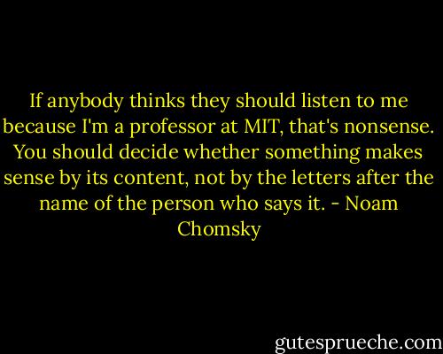 If anybody thinks they should listen to me because I'm a professor at MIT, that's nonsense. You should decide whether something makes sense by its content, not by the letters after the name of the person who says it. - Noam Chomsky