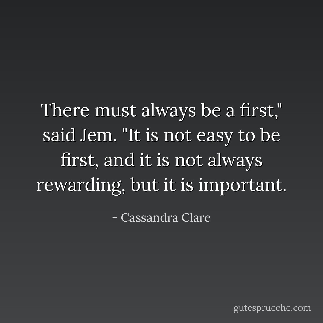 There must always be a first," said Jem. "It is not easy to be first, and it is not always rewarding, but it is important. - Cassandra Clare