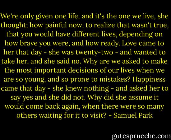 We're only given one life, and it's the one we live, she thought; how painful now, to realize that wasn't true, that you would have different lives, depending on how brave you were, and how ready. Love came to her that day - she was twenty-two - and wanted to take her, and she said no.<br />Why are we asked to make the most important decisions of our lives when we are so young, and so prone to mistakes? Happiness came that day - she knew nothing - and asked her to say yes and she did not. Why did she assume it would come back again, when there were so many others waiting for it to visit? - Samuel Park
