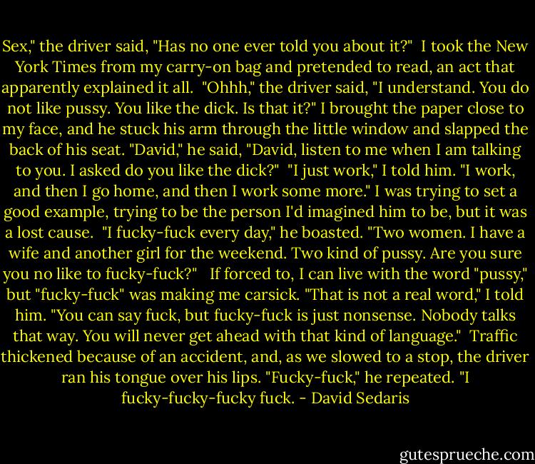 Sex," the driver said, "Has no one ever told you about it?"<br /><br />I took the New York Times from my carry-on bag and pretended to read, an act that apparently explained it all.<br /><br />"Ohhh," the driver said, "I understand. You do not like pussy. You like the dick. Is that it?" I brought the paper close to my face, and he stuck his arm through the little window and slapped the back of his seat. "David," he said, "David, listen to me when I am talking to you. I asked do you like the dick?"<br /><br />"I just work," I told him. "I work, and then I go home, and then I work some more." I was trying to set a good example, trying to be the person I'd imagined him to be, but it was a lost cause.<br /><br />"I fucky-fuck every day," he boasted. "Two women. I have a wife and another girl for the weekend. Two kind of pussy. Are you sure you no like to fucky-fuck?" <br /><br />If forced to, I can live with the word "pussy," but "fucky-fuck" was making me carsick. "That is not a real word," I told him. "You can say fuck, but fucky-fuck is just nonsense. Nobody talks that way. You will never get ahead with that kind of language."<br /><br />Traffic thickened because of an accident, and, as we slowed to a stop, the driver ran his tongue over his lips. "Fucky-fuck," he repeated. "I fucky-fucky-fucky fuck. - David Sedaris