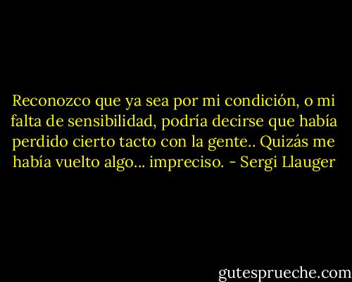 Reconozco que ya sea por mi condición, o mi falta de sensibilidad, podría decirse que había perdido cierto tacto con la gente.. Quizás me había vuelto algo... impreciso. - Sergi Llauger