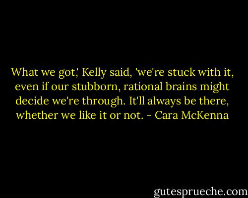 What we got,' Kelly said, 'we're stuck with it, even if our stubborn, rational brains might decide we're through. It'll always be there, whether we like it or not. - Cara McKenna