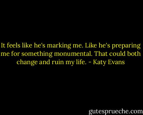 It feels like he's marking me. Like he's preparing me for something monumental. That could both change and ruin my life. - Katy Evans