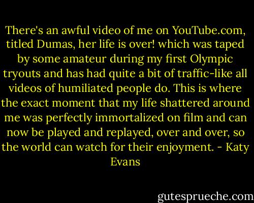 There's an awful video of me on YouTube.com, titled Dumas, her life is over! which was taped by some amateur during my first Olympic tryouts and has had quite a bit of traffic-like all videos of humiliated people do. This is where the exact moment that my life shattered around me was perfectly immortalized on film and can now be played and replayed, over and over, so the world can watch for their enjoyment. - Katy Evans