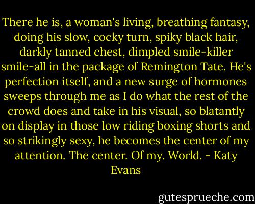 There he is, a woman's living, breathing fantasy, doing his slow, cocky turn, spiky black hair, darkly tanned chest, dimpled smile-killer smile-all in the package of Remington Tate. He's perfection itself, and a new surge of hormones sweeps through me as I do what the rest of the crowd does and take in his visual, so blatantly on display in those low riding boxing shorts and so strikingly sexy, he becomes the center of my attention. The center. Of my. World. - Katy Evans