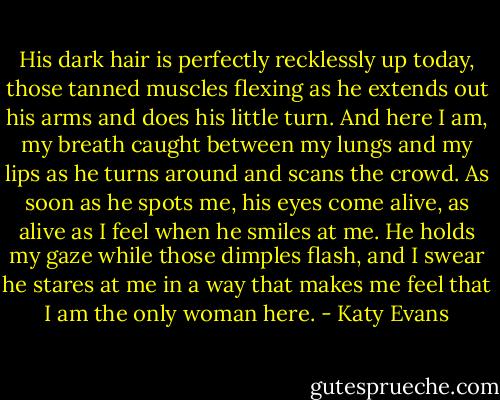 His dark hair is perfectly recklessly up today, those tanned muscles flexing as he extends out his arms and does his little turn. And here I am, my breath caught between my lungs and my lips as he turns around and scans the crowd. As soon as he spots me, his eyes come alive, as alive as I feel when he smiles at me. He holds my gaze while those dimples flash, and I swear he stares at me in a way that makes me feel that I am the only woman here. - Katy Evans