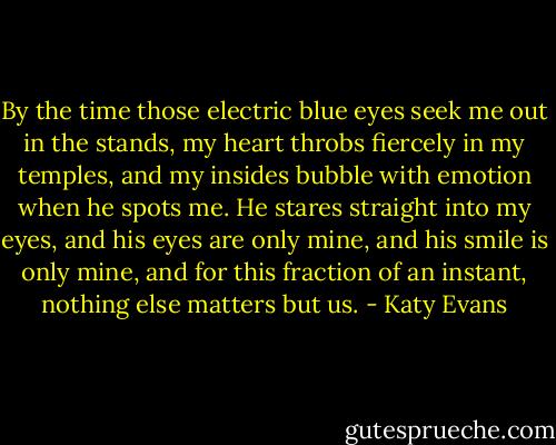 By the time those electric blue eyes seek me out in the stands, my heart throbs fiercely in my temples, and my insides bubble with emotion when he spots me. He stares straight into my eyes, and his eyes are only mine, and his smile is only mine, and for this fraction of an instant, nothing else matters but us. - Katy Evans