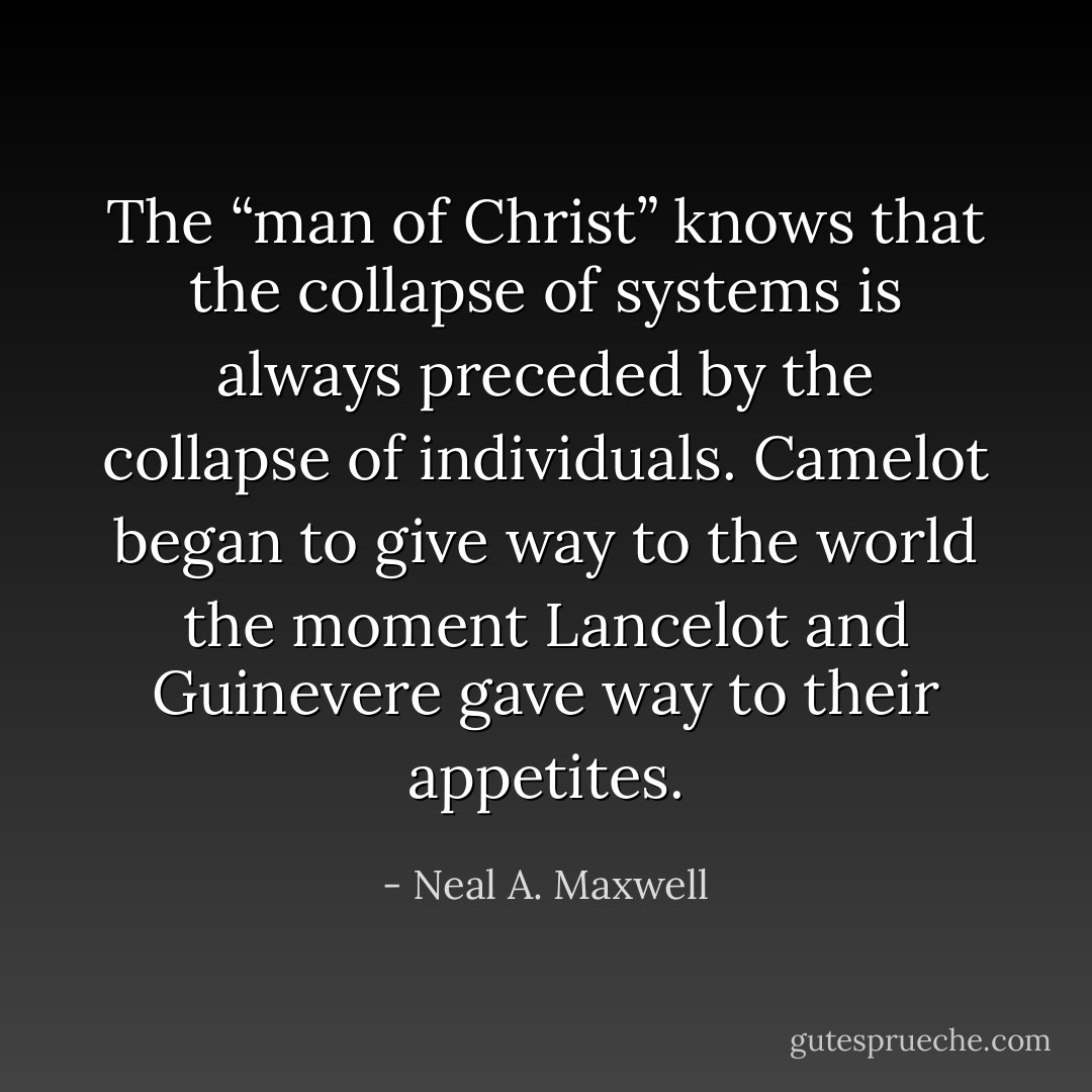 The “man of Christ” knows that the collapse of systems is always preceded by the collapse of individuals. Camelot began to give way to the world the moment Lancelot and Guinevere gave way to their appetites. - Neal A. Maxwell