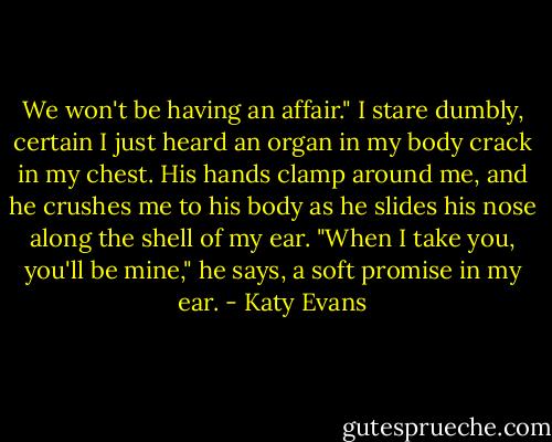 We won't be having an affair." I stare dumbly, certain I just heard an organ in my body crack in my chest. His hands clamp around me, and he crushes me to his body as he slides his nose along the shell of my ear. "When I take you, you'll be mine," he says, a soft promise in my ear. - Katy Evans